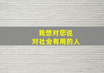 我想对您说 对社会有用的人